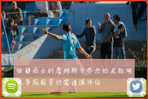徐静雨分析詹姆斯与乔丹的差距湖人争冠前景仍需谨慎评估