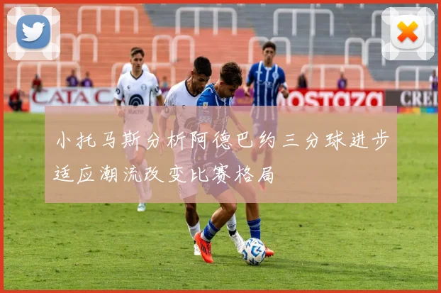 小托马斯分析阿德巴约三分球进步适应潮流改变比赛格局