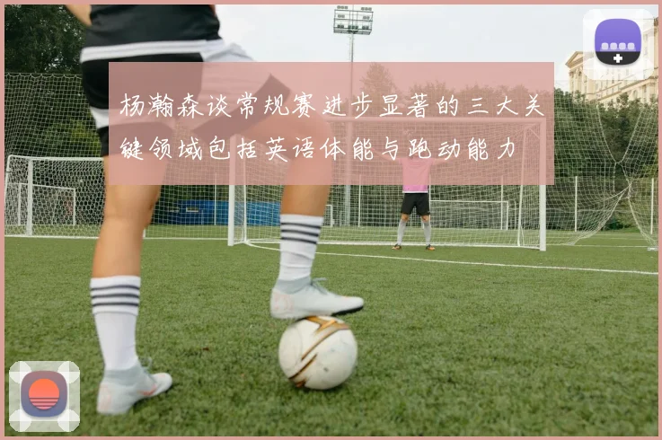 杨瀚森谈常规赛进步显著的三大关键领域包括英语体能与跑动能力