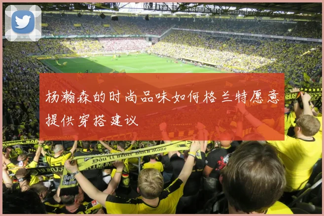 杨瀚森的时尚品味如何格兰特愿意提供穿搭建议