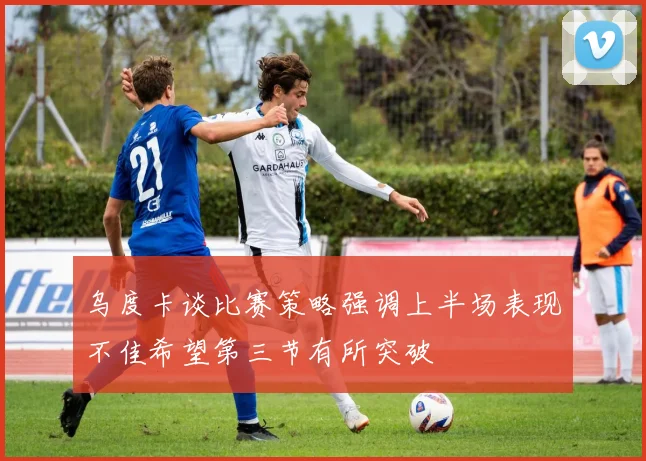 乌度卡谈比赛策略强调上半场表现不佳希望第三节有所突破
