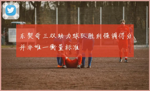 东契奇三双助力球队胜利强调得分并非唯一衡量标准
