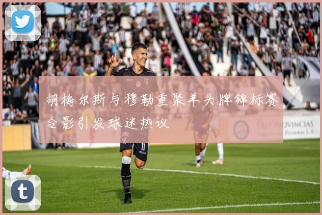 胡梅尔斯与穆勒重聚羊头牌锦标赛合影引发球迷热议