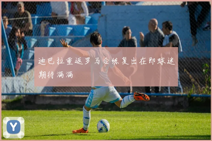 迪巴拉重返罗马合练复出在即球迷期待满满