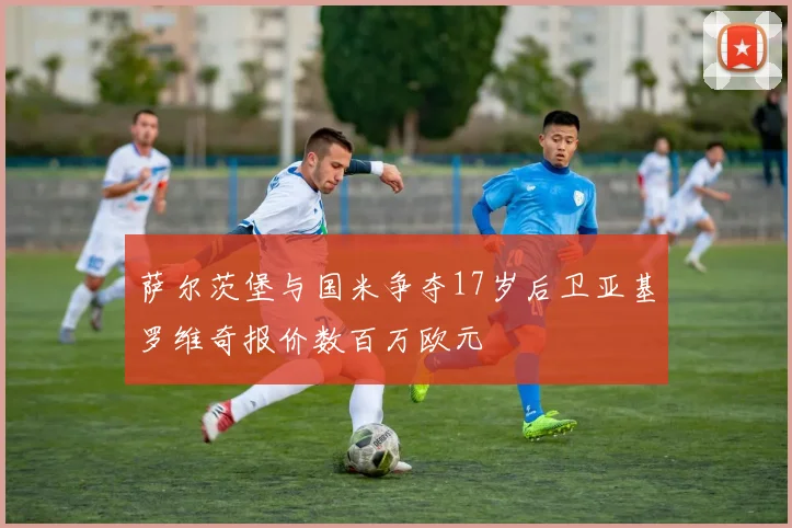 萨尔茨堡与国米争夺17岁后卫亚基罗维奇报价数百万欧元