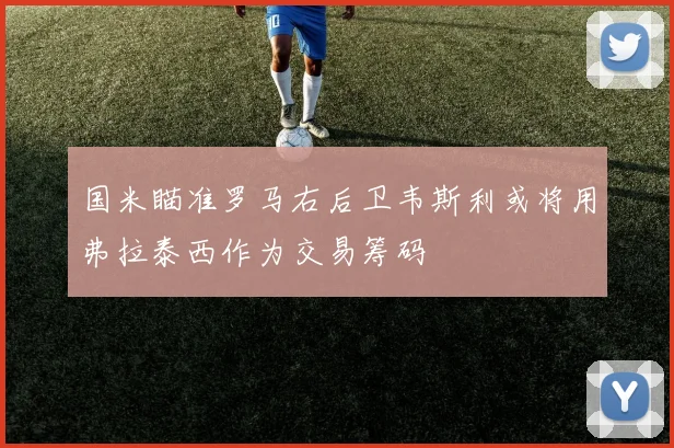 国米瞄准罗马右后卫韦斯利或将用弗拉泰西作为交易筹码