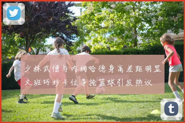 少林武僧与内姆哈德身高差距明显文班巧妙卡位争抢篮球引发热议