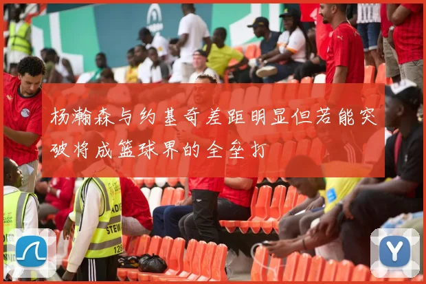 杨瀚森与约基奇差距明显但若能突破将成篮球界的全垒打