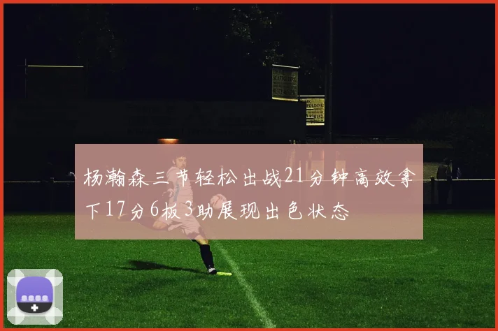 杨瀚森三节轻松出战21分钟高效拿下17分6板3助展现出色状态