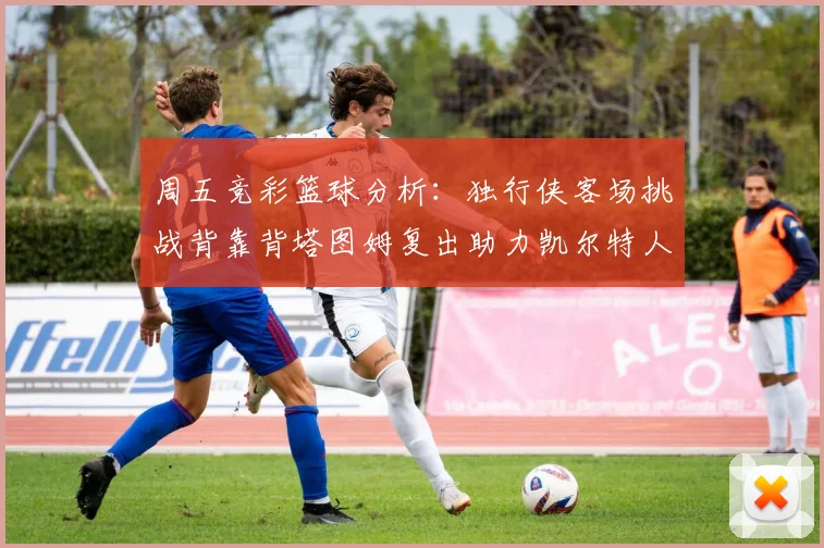 周五竞彩篮球分析：独行侠客场挑战背靠背塔图姆复出助力凯尔特人