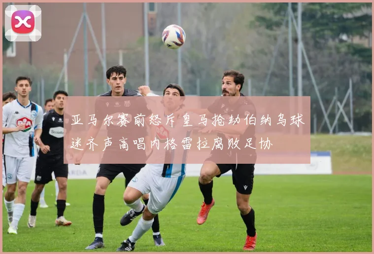 亚马尔赛前怒斥皇马抢劫伯纳乌球迷齐声高唱内格雷拉腐败足协