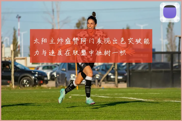 太阳主帅盛赞阿门表现出色突破能力与速度在联盟中独树一帜