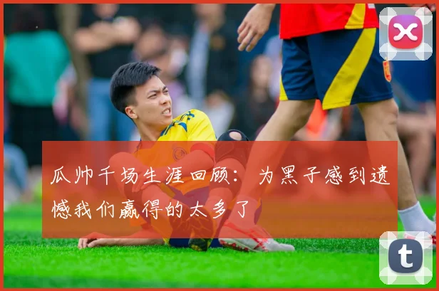 瓜帅千场生涯回顾：为黑子感到遗憾我们赢得的太多了