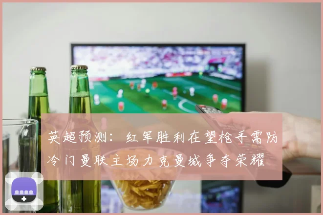 英超预测：红军胜利在望枪手需防冷门曼联主场力克曼城争夺荣耀