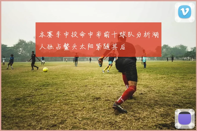 本赛季中投命中率前十球队分析湖人独占鳌头太阳紧随其后