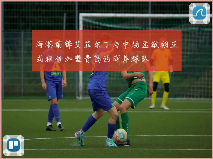 海港前锋艾菲尔丁与中场孟敬朝正式租借加盟青岛西海岸球队