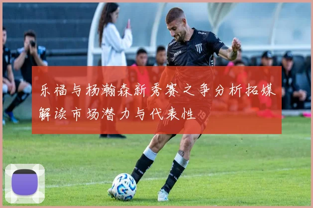 乐福与杨瀚森新秀赛之争分析拓媒解读市场潜力与代表性
