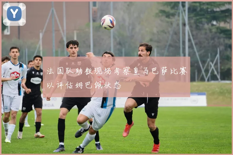 法国队助教现场考察皇马巴萨比赛以评估姆巴佩状态