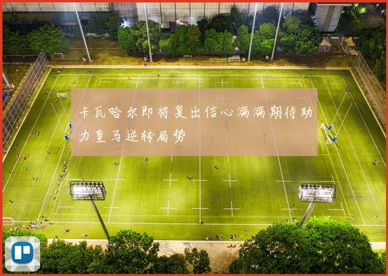 卡瓦哈尔即将复出信心满满期待助力皇马逆转局势