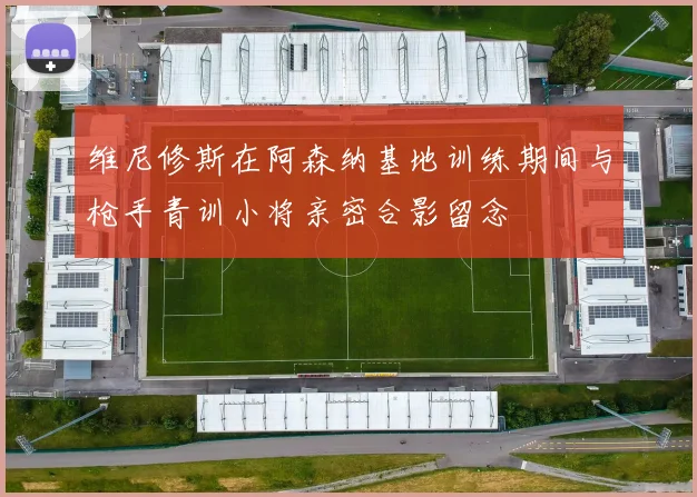 维尼修斯在阿森纳基地训练期间与枪手青训小将亲密合影留念