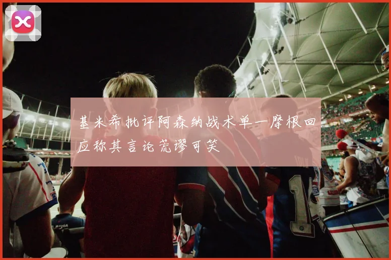 基米希批评阿森纳战术单一摩根回应称其言论荒谬可笑