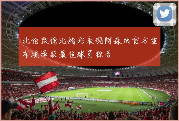 北伦敦德比精彩表现阿森纳官方宣布埃泽获最佳球员称号