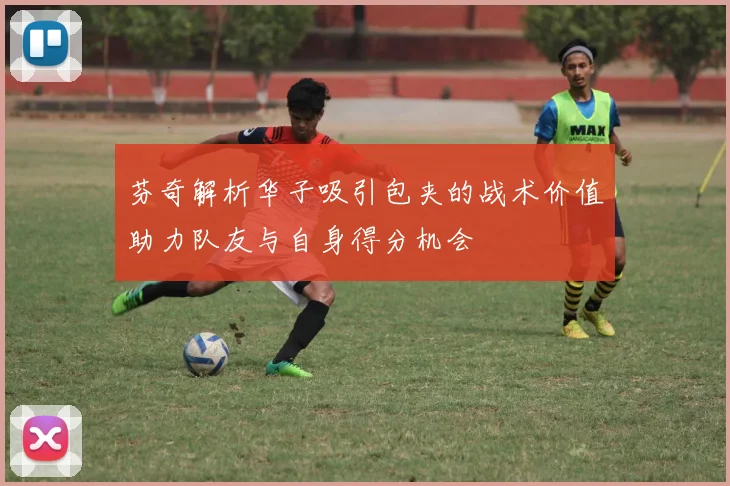 芬奇解析华子吸引包夹的战术价值助力队友与自身得分机会