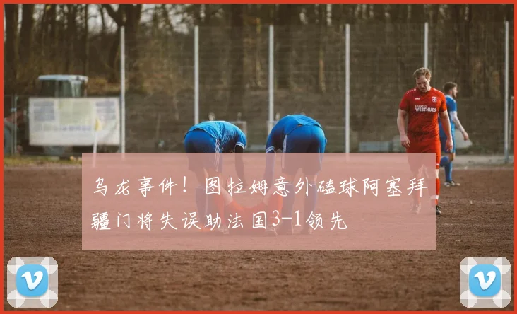 乌龙事件！图拉姆意外磕球阿塞拜疆门将失误助法国3-1领先