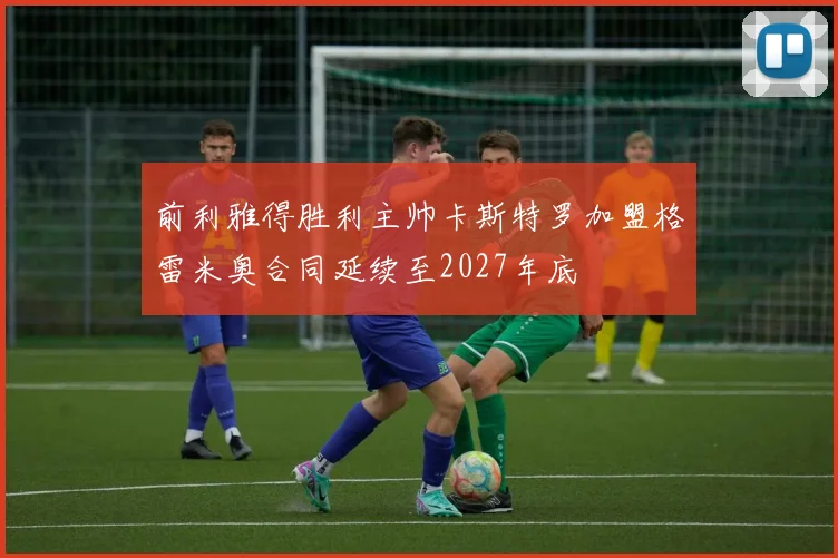前利雅得胜利主帅卡斯特罗加盟格雷米奥合同延续至2027年底