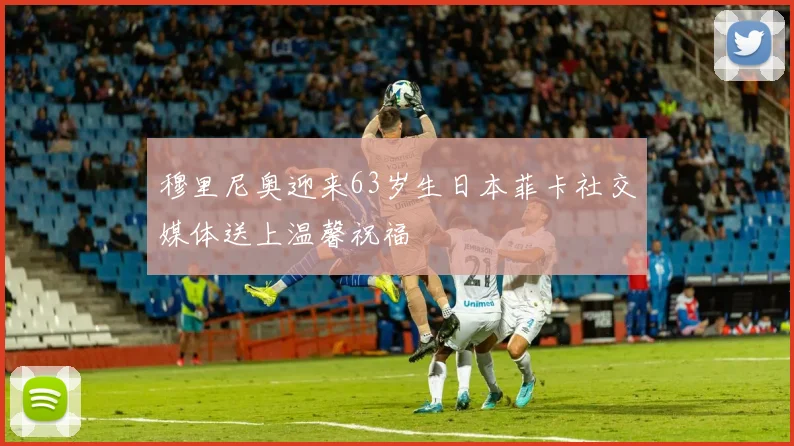 穆里尼奥迎来63岁生日本菲卡社交媒体送上温馨祝福