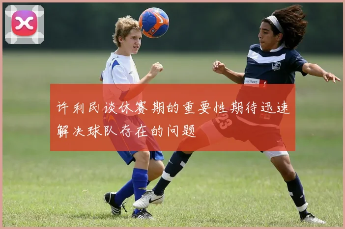 许利民谈休赛期的重要性期待迅速解决球队存在的问题
