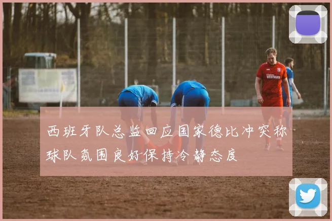 西班牙队总监回应国家德比冲突称球队氛围良好保持冷静态度