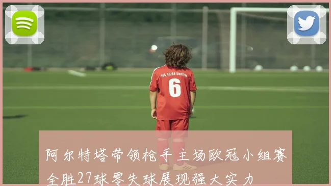 阿尔特塔带领枪手主场欧冠小组赛全胜27球零失球展现强大实力