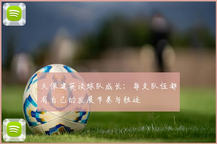 久保建英谈球队成长：每支队伍都有自己的发展节奏与轨迹